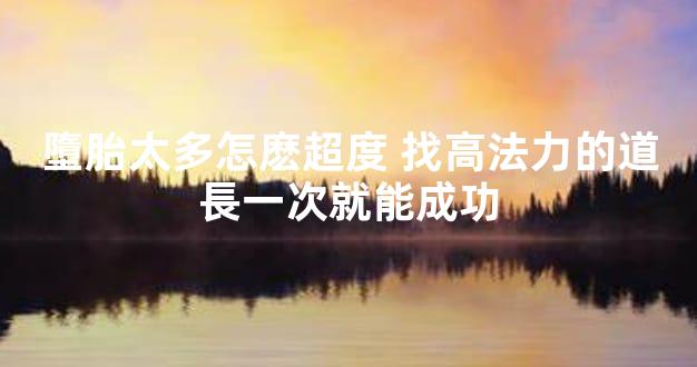墮胎太多怎麽超度 找高法力的道長一次就能成功